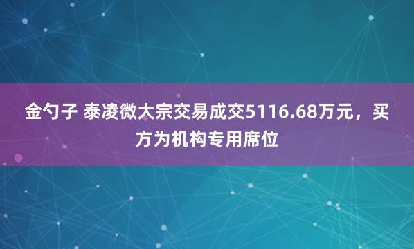 金勺子 泰凌微大宗交易成交5116.68万元，买方为机构专用席位