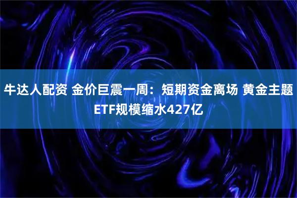 牛达人配资 金价巨震一周：短期资金离场 黄金主题ETF规模缩水427亿