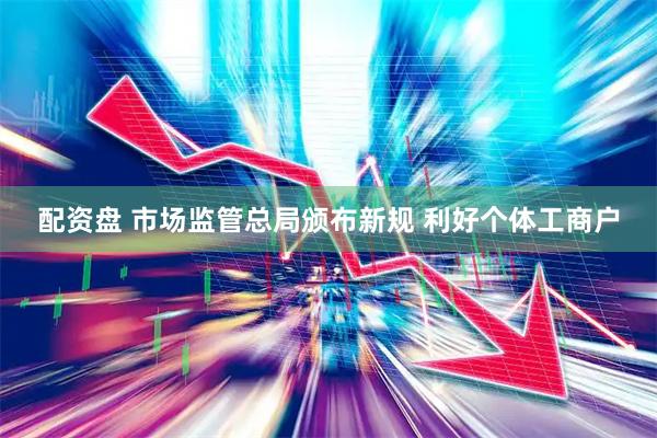配资盘 市场监管总局颁布新规 利好个体工商户