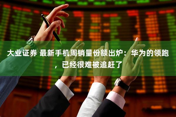 大业证券 最新手机周销量份额出炉：华为的领跑，已经很难被追赶了
