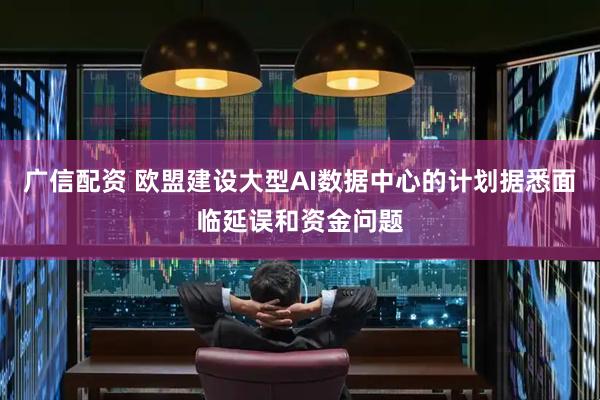 广信配资 欧盟建设大型AI数据中心的计划据悉面临延误和资金问题