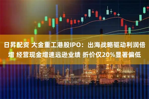 日昇配资 大金重工港股IPO：出海战略驱动利润倍增 经营现金增速远逊业绩 折价仅20%显著偏低