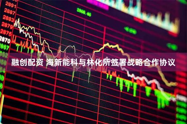 融创配资 海新能科与林化所签署战略合作协议