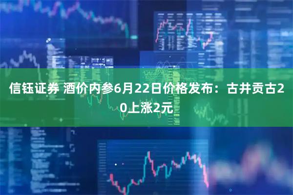 信钰证券 酒价内参6月22日价格发布:古井贡古20上涨2元
