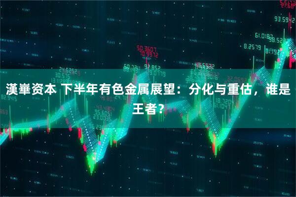 漢崋资本 下半年有色金属展望：分化与重估，谁是王者？
