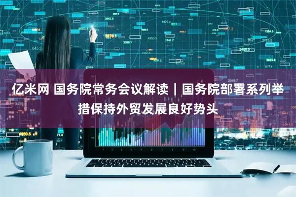 亿米网 国务院常务会议解读｜国务院部署系列举措保持外贸发展良好势头