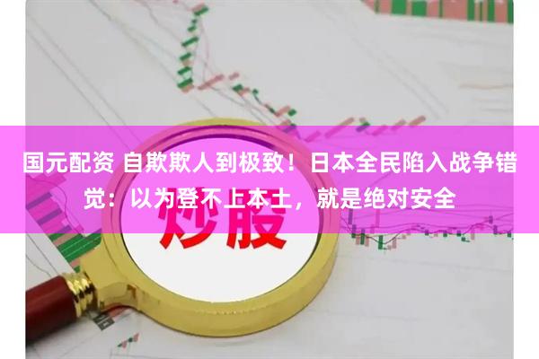 国元配资 自欺欺人到极致！日本全民陷入战争错觉：以为登不上本土，就是绝对安全