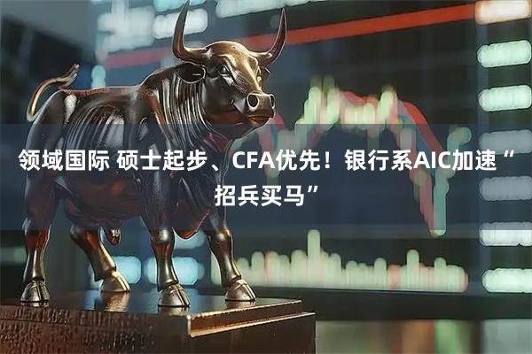 领域国际 硕士起步、CFA优先！银行系AIC加速“招兵买马”