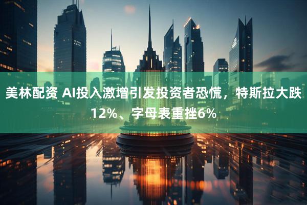 美林配资 AI投入激增引发投资者恐慌，特斯拉大跌12%、字母表重挫6%