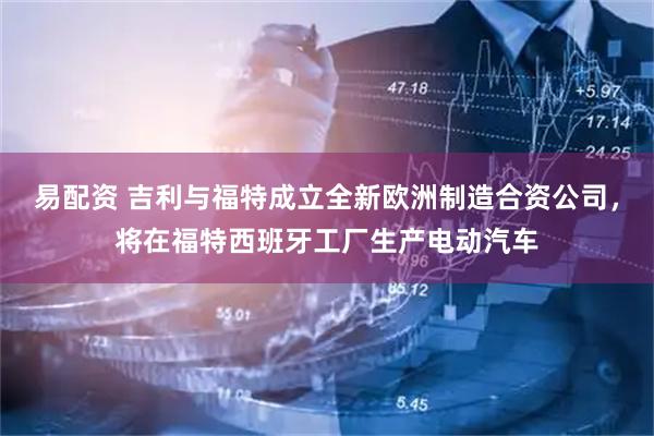 易配资 吉利与福特成立全新欧洲制造合资公司，将在福特西班牙工厂生产电动汽车