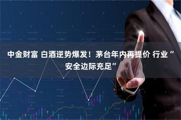 中金财富 白酒逆势爆发！茅台年内再提价 行业“安全边际充足”