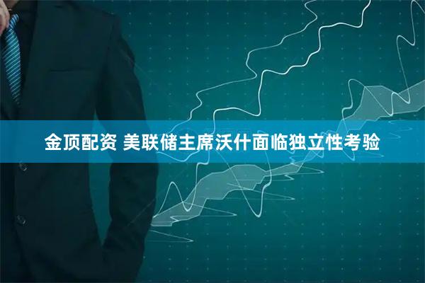 金顶配资 美联储主席沃什面临独立性考验