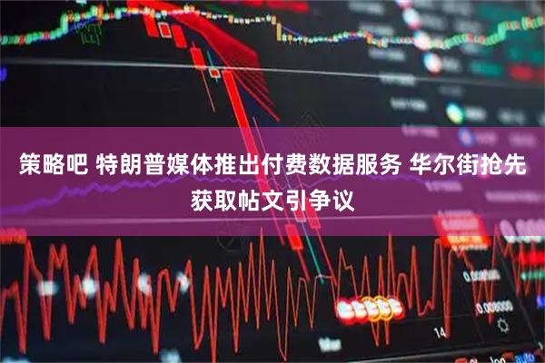 策略吧 特朗普媒体推出付费数据服务 华尔街抢先获取帖文引争议
