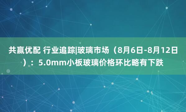 共赢优配 行业追踪|玻璃市场（8月6日-8月12日）：5.0mm小板玻璃价格环比略有下跌