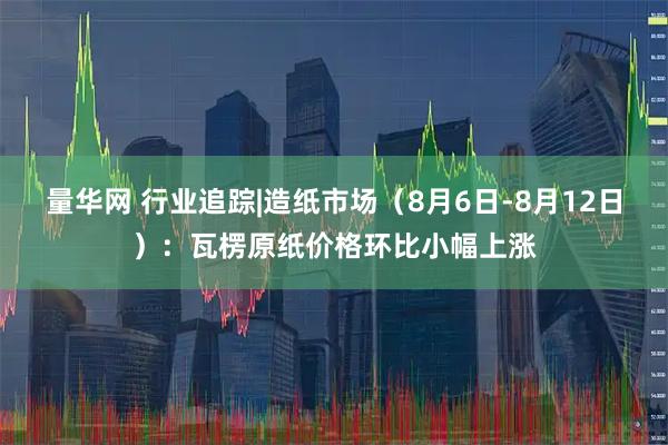 量华网 行业追踪|造纸市场（8月6日-8月12日）：瓦楞原纸价格环比小幅上涨