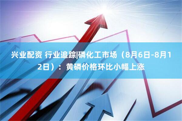 兴业配资 行业追踪|磷化工市场（8月6日-8月12日）：黄磷价格环比小幅上涨