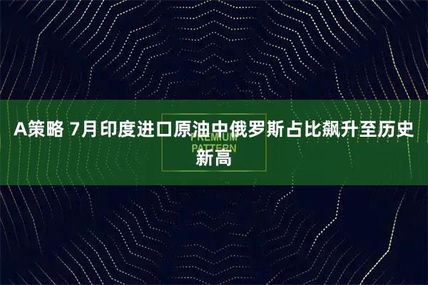 A策略 7月印度进口原油中俄罗斯占比飙升至历史新高